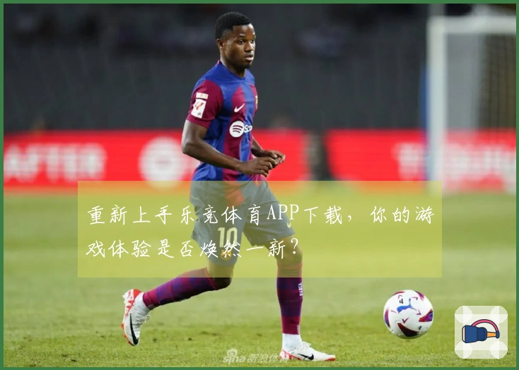 重新上手乐竞体育APP下载，你的游戏体验是否焕然一新？