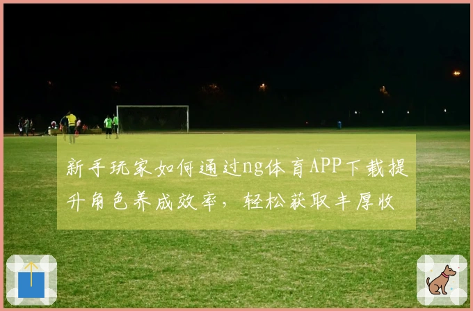 新手玩家如何通过ng体育APP下载提升角色养成效率，轻松获取丰厚收益