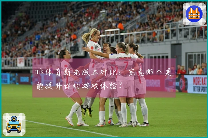 mk体育新老版本对比，究竟哪个更能提升你的游戏体验？