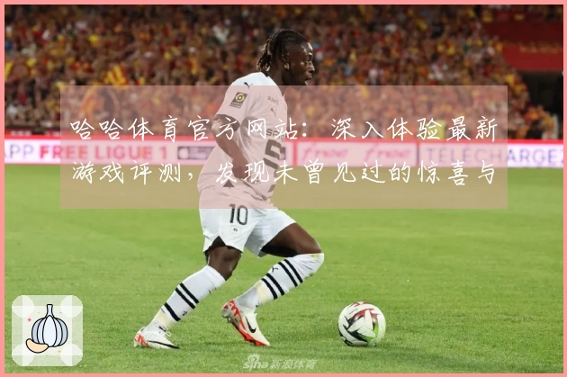 哈哈体育官方网站：深入体验最新游戏评测，发现未曾见过的惊喜与挑战