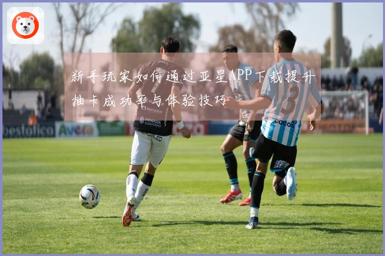 新手玩家如何通过亚星APP下载提升抽卡成功率与体验技巧