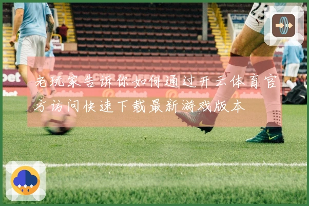 老玩家告诉你如何通过开云体育官方访问快速下载最新游戏版本