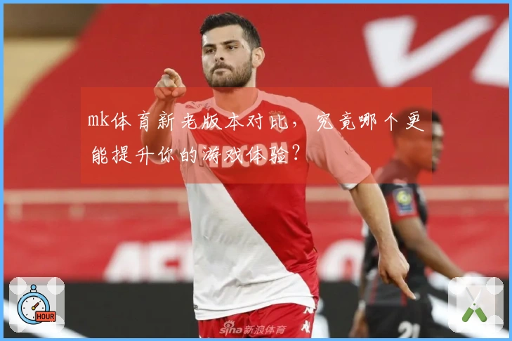 mk体育新老版本对比，究竟哪个更能提升你的游戏体验？